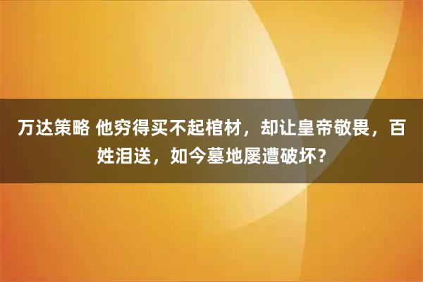 万达策略 他穷得买不起棺材，却让皇帝敬畏，百姓泪送，如今墓地屡遭破坏？