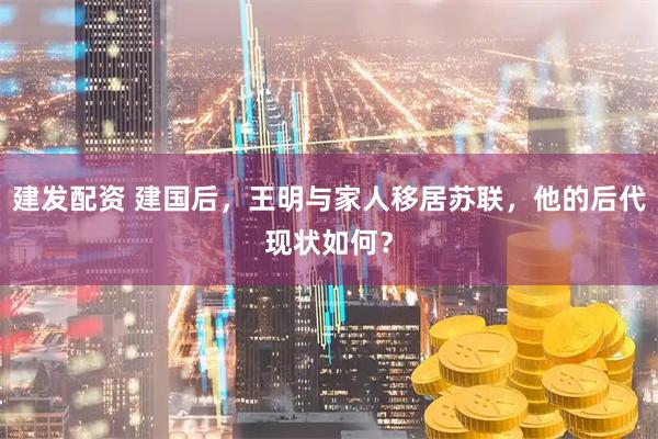 建发配资 建国后，王明与家人移居苏联，他的后代现状如何？