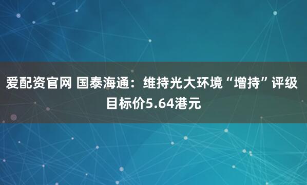 爱配资官网 国泰海通:维持光大环境“增持”评级 目标价5.64港元