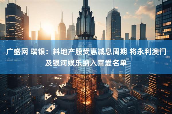 广盛网 瑞银：料地产股受惠减息周期 将永利澳门及银河娱乐纳入喜爱名单
