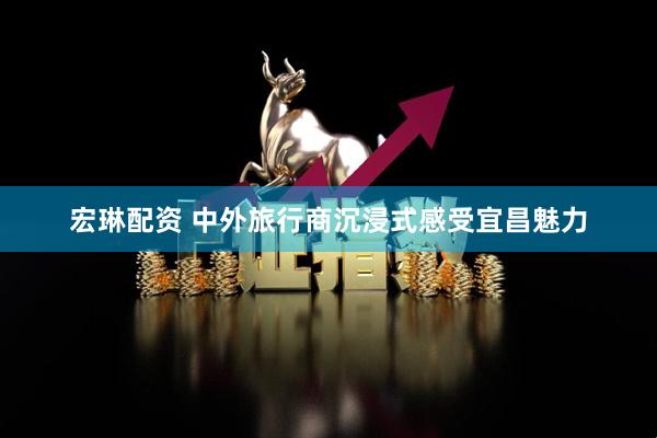 宏琳配资 中外旅行商沉浸式感受宜昌魅力