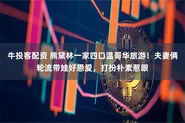 牛投客配资 熊黛林一家四口温哥华旅游！夫妻俩轮流带娃好恩爱，打扮朴素惹眼