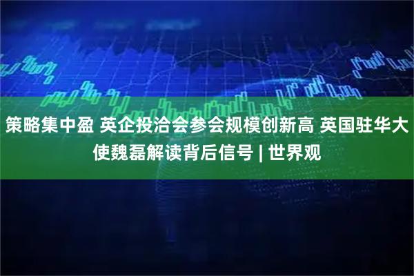 策略集中盈 英企投洽会参会规模创新高 英国驻华大使魏磊解读背后信号 | 世界观