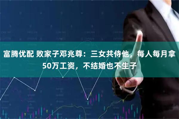 富腾优配 败家子邓兆尊:三女共侍他,每人每月拿50万工资,不结婚也不生子