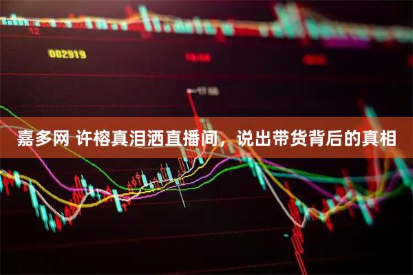 嘉多网 许榕真泪洒直播间，说出带货背后的真相