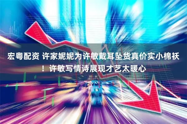 宏粤配资 许家妮妮为许敏戴耳坠货真价实小棉袄！许敏写情诗展现才艺太暖心