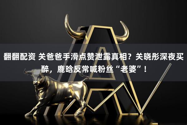 翻翻配资 关爸爸手滑点赞泄露真相？关晓彤深夜买醉，鹿晗反常喊粉丝“老婆”！