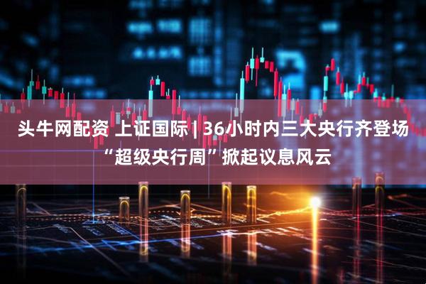 头牛网配资 上证国际 | 36小时内三大央行齐登场 “超级央行周”掀起议息风云