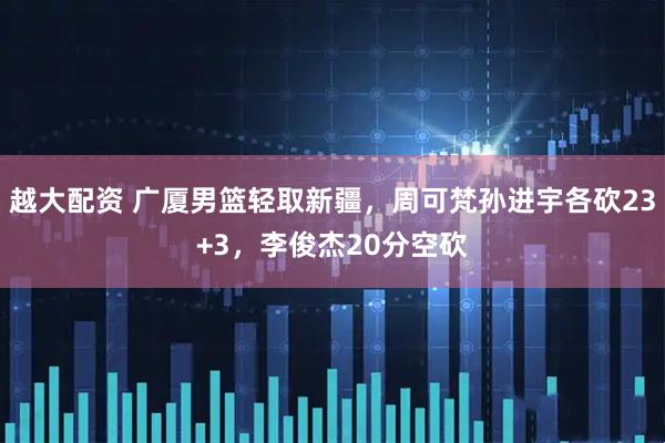 越大配资 广厦男篮轻取新疆，周可梵孙进宇各砍23+3，李俊杰20分空砍