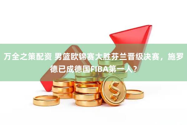 万全之策配资 男篮欧锦赛大胜芬兰晋级决赛，施罗德已成德国FIBA第一人？