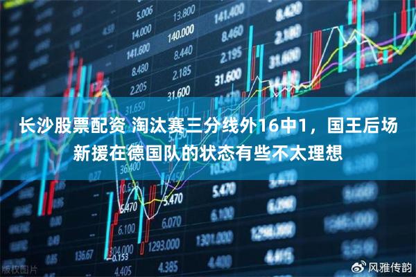 长沙股票配资 淘汰赛三分线外16中1，国王后场新援在德国队的状态有些不太理想