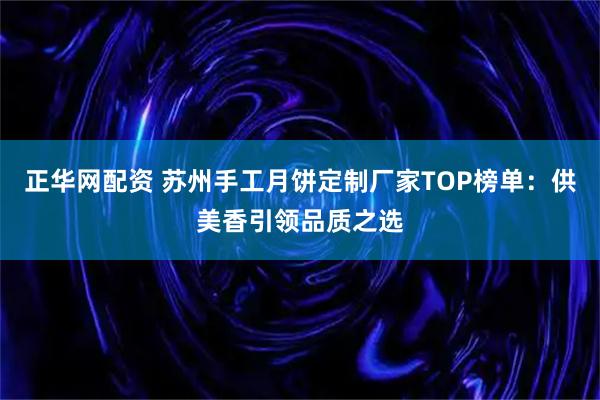 正华网配资 苏州手工月饼定制厂家TOP榜单：供美香引领品质之选