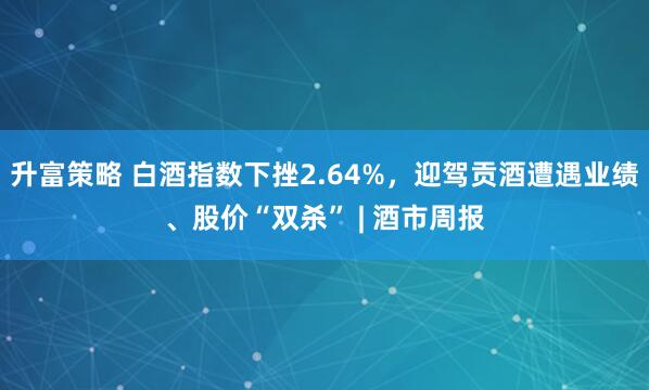升富策略 白酒指数下挫2.64%，迎驾贡酒遭遇业绩、股价“双杀” | 酒市周报