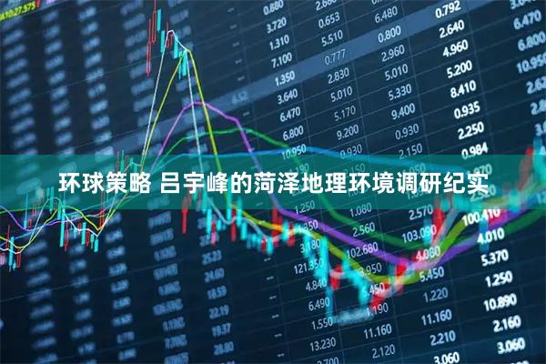 环球策略 吕宇峰的菏泽地理环境调研纪实