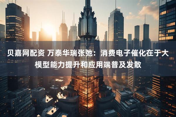 贝嘉网配资 万泰华瑞张弛：消费电子催化在于大模型能力提升和应用端普及发散