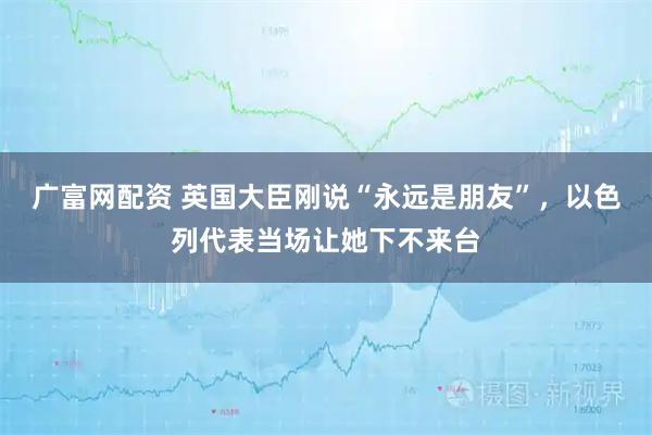 广富网配资 英国大臣刚说“永远是朋友”，以色列代表当场让她下不来台
