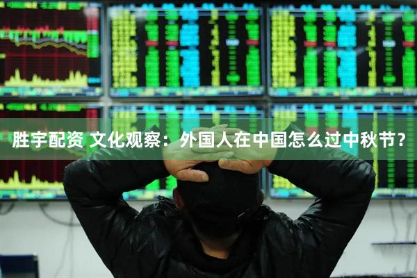 胜宇配资 文化观察：外国人在中国怎么过中秋节？