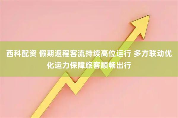 西科配资 假期返程客流持续高位运行 多方联动优化运力保障旅客顺畅出行