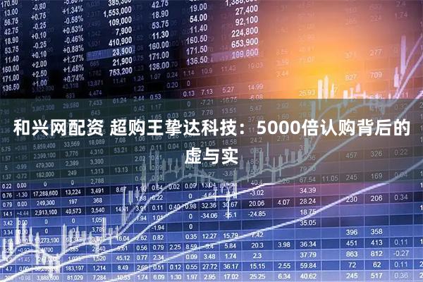 和兴网配资 超购王挚达科技：5000倍认购背后的虚与实