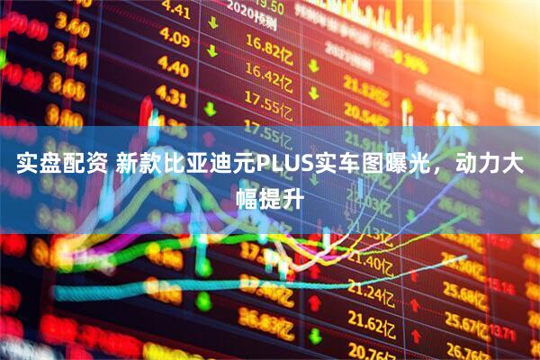 实盘配资 新款比亚迪元PLUS实车图曝光，动力大幅提升