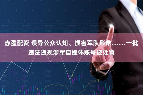 赤盈配资 误导公众认知、损害军队形象……一批违法违规涉军自媒体账号被处置