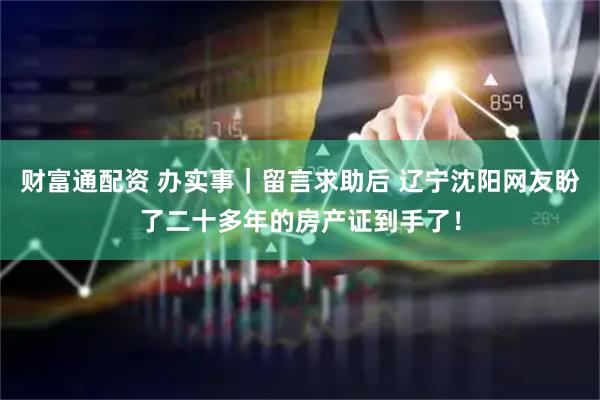 财富通配资 办实事｜留言求助后 辽宁沈阳网友盼了二十多年的房产证到手了！