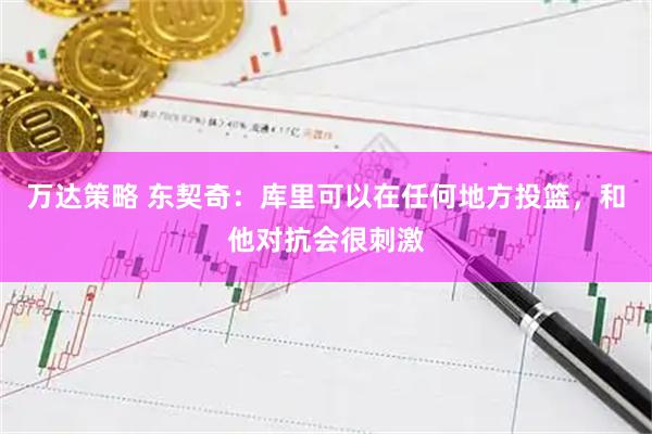万达策略 东契奇：库里可以在任何地方投篮，和他对抗会很刺激