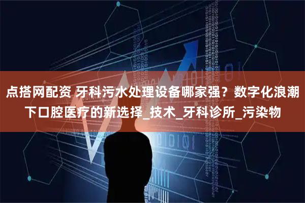 点搭网配资 牙科污水处理设备哪家强？数字化浪潮下口腔医疗的新选择_技术_牙科诊所_污染物