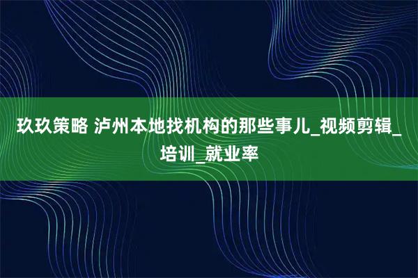 玖玖策略 泸州本地找机构的那些事儿_视频剪辑_培训_就业率