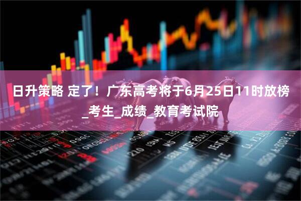 日升策略 定了！广东高考将于6月25日11时放榜_考生_成绩_教育考试院