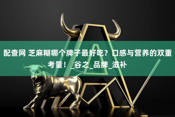 配查网 芝麻糊哪个牌子最好吃？口感与营养的双重考量！_谷之_品牌_滋补