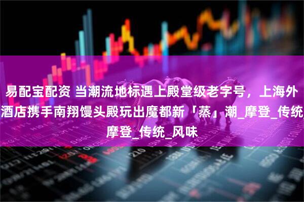 易配宝配资 当潮流地标遇上殿堂级老字号，上海外滩 W 酒店携手南翔馒头殿玩出魔都新「蒸」潮_摩登_传统_风味