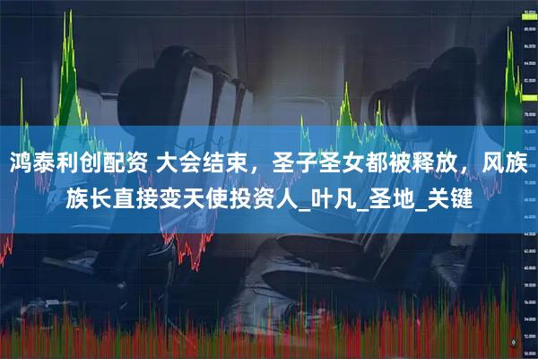 鸿泰利创配资 大会结束，圣子圣女都被释放，风族族长直接变天使投资人_叶凡_圣地_关键