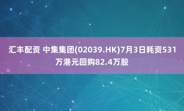 汇丰配资 中集集团(02039.HK)7月3日耗资531万港元回购82.4万股