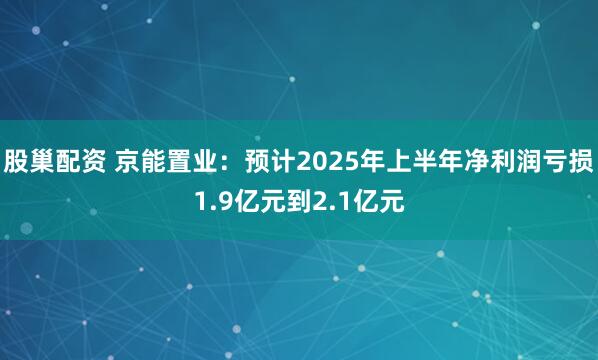 股巢配资 京能置业：预计2025年上半年净利润亏损1.9亿元到2.1亿元
