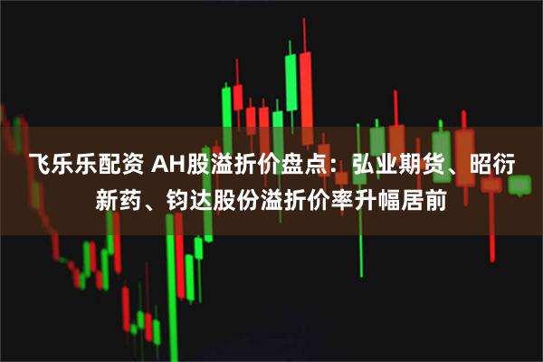 飞乐乐配资 AH股溢折价盘点：弘业期货、昭衍新药、钧达股份溢折价率升幅居前