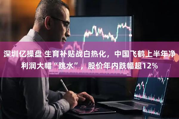 深圳亿操盘 生育补贴战白热化，中国飞鹤上半年净利润大幅“跳水”，股价年内跌幅超12%