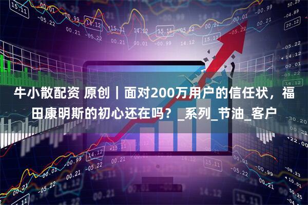牛小散配资 原创｜面对200万用户的信任状，福田康明斯的初心还在吗？_系列_节油_客户
