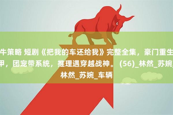 牛策略 短剧《把我的车还给我》完整全集，豪门重生藏马甲，团宠带系统，推理遇穿越战神。 (56)_林然_苏婉_车辆