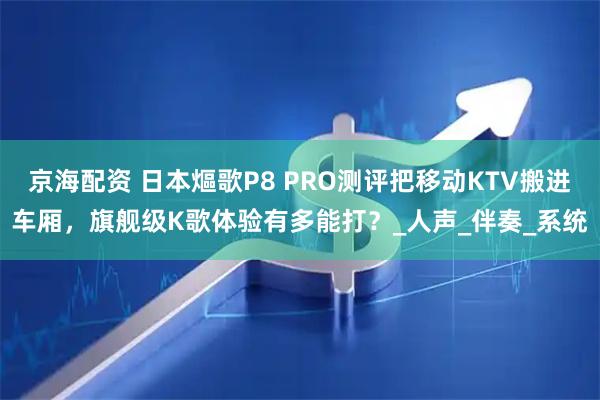 京海配资 日本熰歌P8 PRO测评把移动KTV搬进车厢，旗舰级K歌体验有多能打？_人声_伴奏_系统