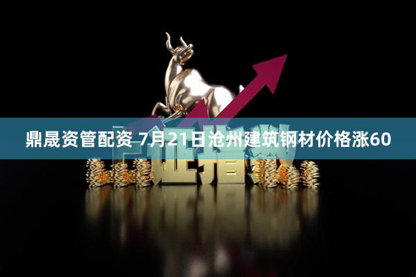 鼎晟资管配资 7月21日沧州建筑钢材价格涨60