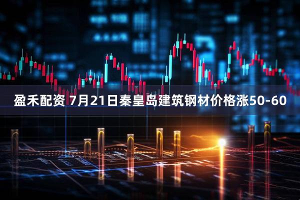 盈禾配资 7月21日秦皇岛建筑钢材价格涨50-60