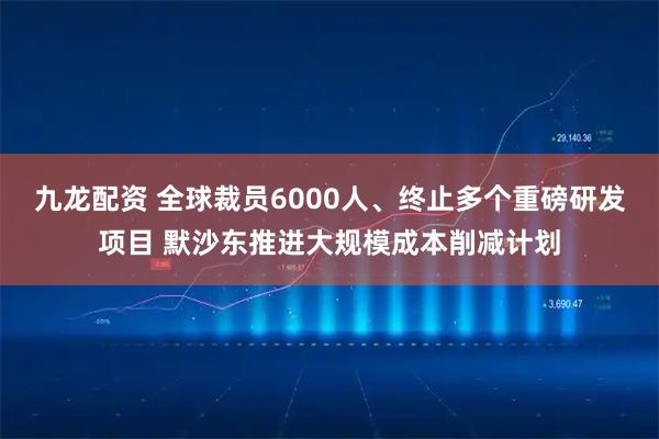 九龙配资 全球裁员6000人、终止多个重磅研发项目 默沙东推进大规模成本削减计划