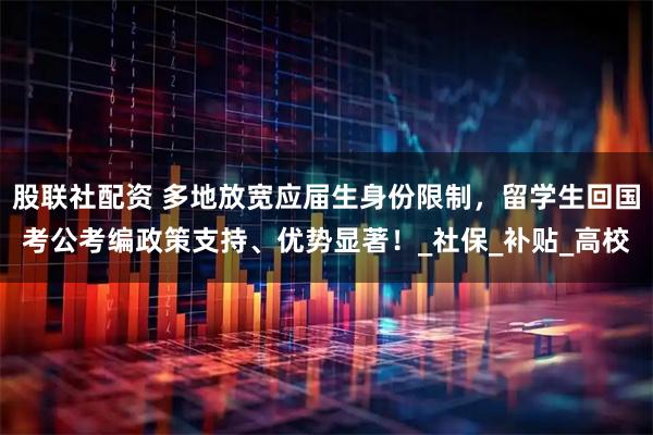 股联社配资 多地放宽应届生身份限制，留学生回国考公考编政策支持、优势显著！_社保_补贴_高校