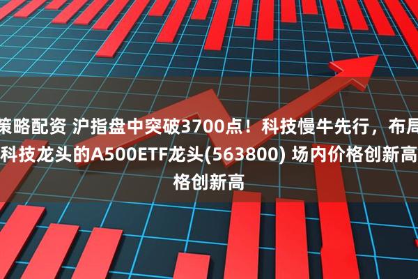 策略配资 沪指盘中突破3700点！科技慢牛先行，布局科技龙头的A500ETF龙头(563800) 场内价格创新高
