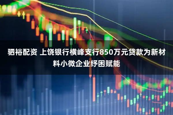 驷裕配资 上饶银行横峰支行850万元贷款为新材料小微企业纾困赋能