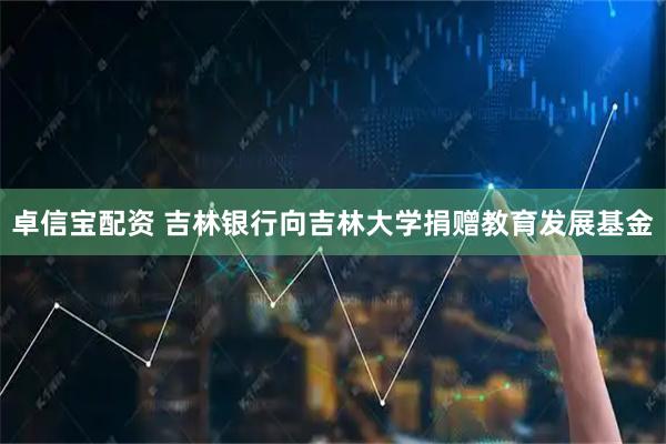卓信宝配资 吉林银行向吉林大学捐赠教育发展基金