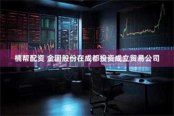 楠帮配资 金固股份在成都投资成立贸易公司