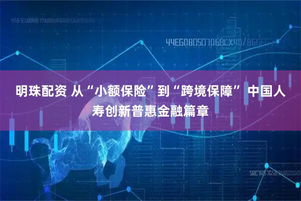 明珠配资 从“小额保险”到“跨境保障” 中国人寿创新普惠金融篇章
