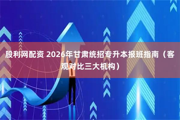 股利网配资 2026年甘肃统招专升本报班指南（客观对比三大机构）